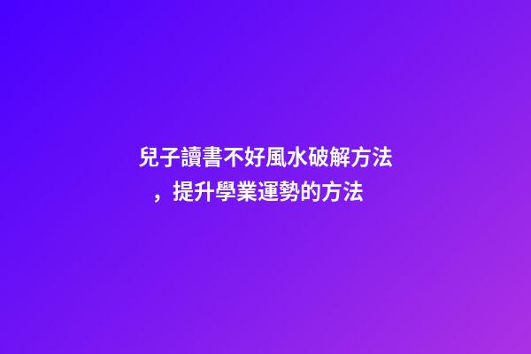 兒子讀書不好風水破解方法，提升學業運勢的方法